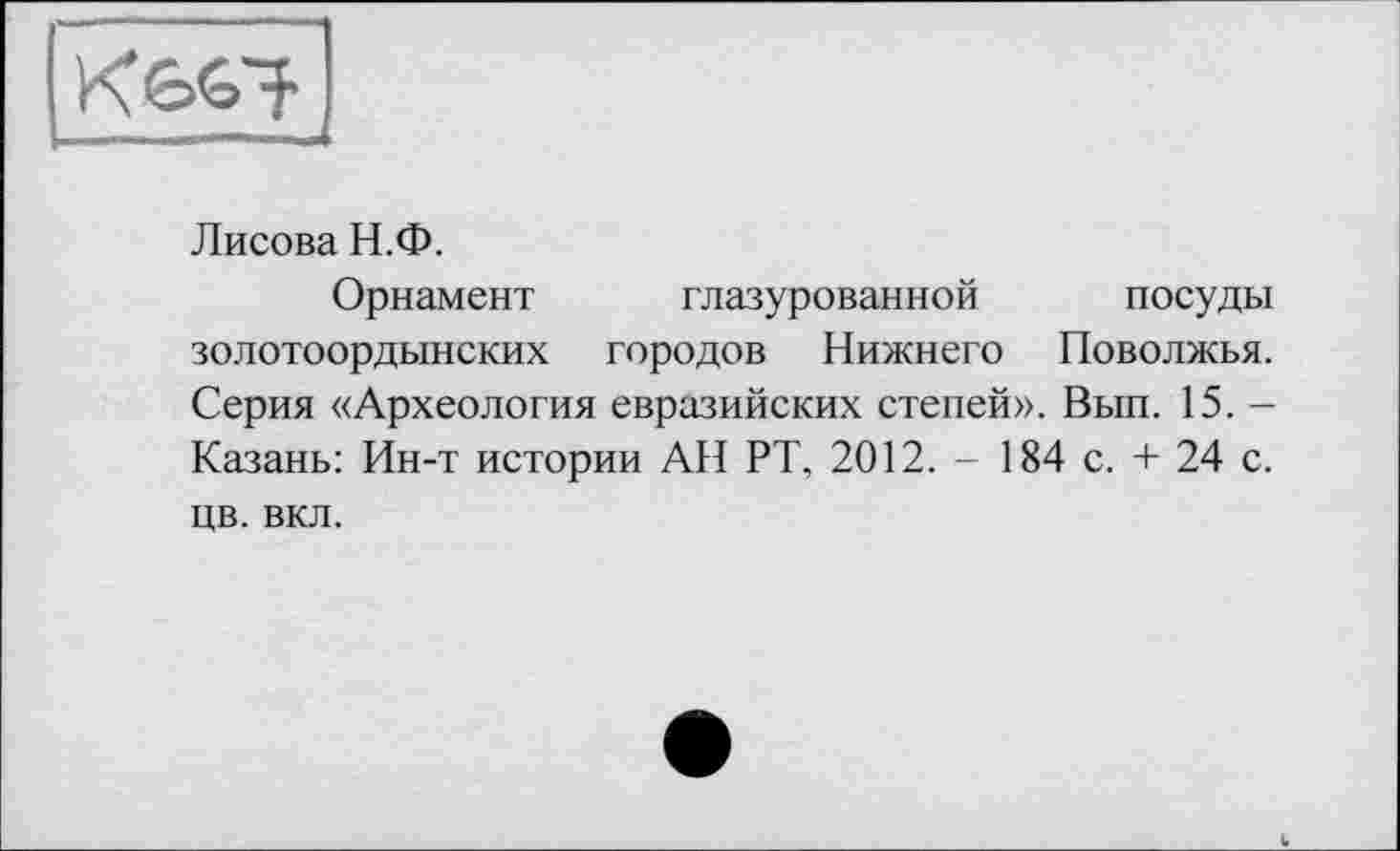 ﻿Лисова Н.Ф.
Орнамент глазурованной посуды золотоордынских городов Нижнего Поволжья. Серия «Археология евразийских степей». Вып. 15. -Казань: Ин-т истории АН РТ, 2012. - 184 с. + 24 с. цв. вкл.